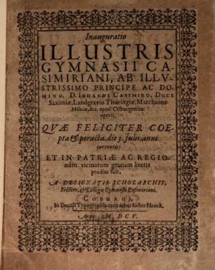 Inauguratio Illustris Gymnasii Casimiriani : Ab illvstrissimo Principe Ac Domino D. Iohanne Casimiro, Duce Saxoniae, Landgravio Thuringiae, Marchione Misniae, &c. apud Coburgenses aperti. Quae Feliciter Coepta & peracta die 3. Julii, anni currentis Et In Patriae Ac Regionum vicinarum gratiam literis prodita fuit, A Designatis Scholarchis, Rectore & Collegis Gymnasii Casimiriani