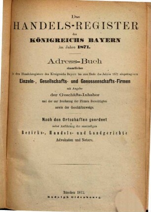 Das Handels-Register des Königreichs Bayern im Jahre 1871 : Adress-Buch sämmtl. in den Handels-Regist. des Königr. Bay. bis zum Ende d. J. 1871 eingetrag. Einzeln-, Gesellsch.- u. Genossensch.-Firmen mit Angabe der Geschäfts-Inhaber etc. etc. nebst Anführ. der zuständ. Gerichte etc.