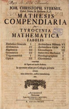 Joh. Christoph. Sturmii. Philos. Natur. & Mathem. P.P. Mathesis Compendiaria sive Tyrocinia Mathematica Tabulis ... comprehensa & Figuris æri incisis illustrata : Matheseos Generalis I, Arithmeticis IV, Algebraicis III, Geometricis III, Trigonometricâ I, Opticis III, Architecturæ Militaris VI, Architecturæ Civilis VI, Chronologicis III, Staticâ sive Mechanicâ I, Horologiographicâ I, Chiromanticâ I : In tyronum usum pro Collegiis privatis adornata