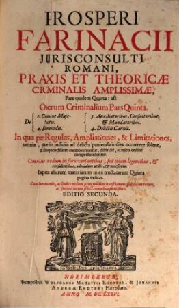 Prosperi Farinacii Jurisconsulti Romani, Praxis Et Theoricae Criminalis Amplissimae, Pars quidem Quarta: ast Operum Criminalium Pars Quinta : In qua per Regulas, Ampliationes, & Limitationes, omnia, quae in iudiciis ad delicta punienda indies occurrere solent, & frequentissime controvertuntur, distincte, ac miro ordine comprehenduntur ; Omnibus nedum in foro versantibus, sed etiam legentibus, & consulentibus, admodum utilis, & necessaria ; ... Cum Summariis, ac Indice nedum principalium quaestionum, sed etiam rerum, ac sententiarum selectarum locupletissimo ; de 1. Crimine Majestatis ; 2. Homicidio ; 3. Auxiliatoribus, Consultoribus, & Mandatoribus ; 4. Delictis Carnis ...