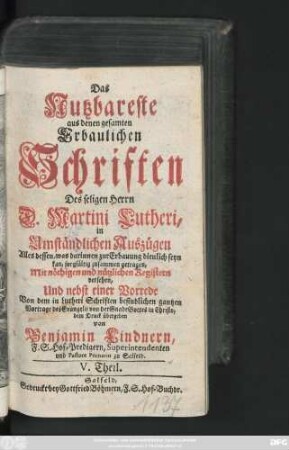 Theil 5: Das Nutzbareste aus denen gesamten Erbaulichen Schriften des seligen Herrn D. Martini Lutheri : in Umständlichen Auszügen Alles dessen, was darinnen zur Erbauung dienlich seyn kan, sorgfältig zusammen getragen, Mit nöthigen und nützlichen Registern versehen, Und nebst einer Vorrede Auch denen gemeinen und armen Leuten zum besten dem Druck übergeben