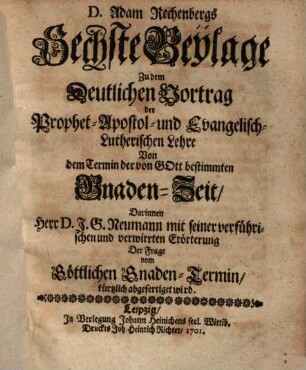 D. Adam Rechenbergs Sechste Beylage zu dem Deutlichen Vortrag Der Prophetisch-Apostolisch- und Evangelisch-Lutherischen Lehre von dem Termin der von Gott bestimmten Gnaden-Zeit : Darinnen Herr D. J. G. Neumann mit seiner ... Erörterung ... kürtzlich abgefertiget wird