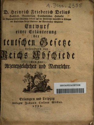 D. Heinrich Friederich Delius Hochfürstl. Brandenburg Culmbachischen Hofraths der Arzeneygelahrtheit öffentlichen Lehrers auf der Friederichs Universität in Erlangen der Kayserlichen Reichs Akademie der Naturforscher Mitgliedes Entwurf einer Erläuterung der teutschen Gesetze besonders der Reichs Abschiede aus der Arzneygelahrtheit und Naturlehre
