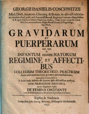 Georgii Danielis Coschwitzii Med. Doct. Anatom. Chirurg. & Botan. in alma Fridriciana ... De Gravidarum et Puerperarum nec non de Infantum recens Natorum Regimine et Affectibus Collegium Theoretico-Practicum : Anno ante mortem intra privatos parietes habitum, nunc publici juris factum & hinc inde habitis ab Autore ipso discursibus auctum, Cum Præfatione Editoris, in qua singularis Casus De Femina Oscitante cum sectione anatomica & annexa Epicrisi pertractatur