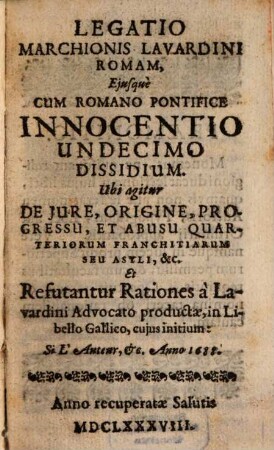 Legatio Marchionis Lavardini Romam, Eiusque Cum Romano Pontifice Innocentio Undecimo Dissidium : Ubi agitur De Iure, Origine, Progressu, Et Abusu Quarteriorum Franchitiarum Seu Asyli, &c. Et Refutantur Rationes a Lavardini Advocato productae, in Libello Gallico, cuius initium: Si L'Auteur, &c. Anno 1688.