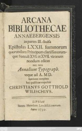 Arcana Bibliothecae Annaebergensis in partes III. diuisa Epistolas LXXII. summorum quorundam Principum clarissimorumque Saeculi XVI. et XVII. virorum nondum editas nec non Annalium Typograph. vsque ad A. MD. Specimen complexa luci publicae exposuit Christianvs Gotthold Wilischivs