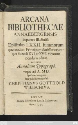Arcana Bibliothecae Annaebergensis in partes III. diuisa Epistolas LXXII. summorum quorundam Principum clarissimorumque Saeculi XVI. et XVII. virorum nondum editas nec non Annalium Typograph. vsque ad A. MD. Specimen complexa luci publicae exposuit Christianvs Gotthold Wilischivs