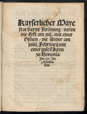 Kayserlicher Maye||stat bayde Krönung/ deren || die Erst am xxij.mit einer || Eysnen/ die Ander am || xxiiij. Februarij mit || einer guldẽ Kron || zu Bononia || Jm. 1530. Jar || geschehen || seyn.||