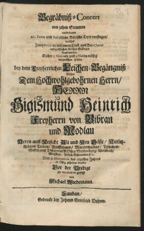 Begräbniß-Concert von zehen Stimmen unter denen Alt, Tenor und Bass etliche Biblische Texte vorsingen/ welches Zwey Discänte mit einem Trost- und Bet-Choral aus geistlichen Kirchen-Gesängen beantworten : Dabey 2 Violinen und 3 Violen mäßig darzwischen spielen bey dem Freyherrlichen Leichen-Begängniß Welches Dem ... Sigismund Heinrich Freyherrn von Bibran und Modlau ... Den 9. Decembris des 1693sten Jahres in Oßig gehalten wurde