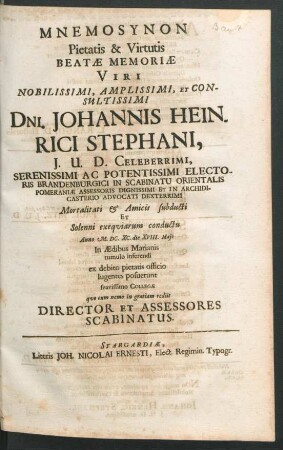 Mnemosynon Pietatis & Virtutis Beatae Memoriae Viri Nobilissimi, Amplissimi, Et Consultissimi Dni. Johannis Heinrici Stephani, I.U.D. Celeberrimi, ... Electoralis Brandenburgici In Scabinatu Orientalis Pomeraniae Assessoris ... : Mortalitati & Amicis subducti Et Solenni exequiarum conductu Anno M.DC.XC. die XVIII. Maii In Aedibus Marianis tumulo inferendi ex debito pietatis officio lugentes posuerunt suavissimo Collegae quo cum nemo in gratiam rediit Director Et Assessores Scabinatus
