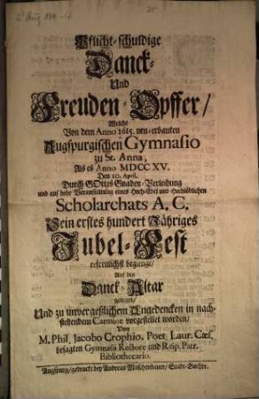 Pflicht-schuldige Danck- Und Freuden-Opffer, Welche Von dem Anno 1615. neu-erbauten Augspurgischen Gymnasio zu St. Anna, Als es Anno MDCCXV. Den 10. April. ... Sein erstes hundert Jähriges Jubel-Fest erfreulichst begienge
