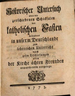 Historischer Untersuch über die zerschiedenen Schicksalen der katholischen Fasten besonders in unserm Deutschlande : zum lehrreichen Unterricht durch zehn Tischlesungen allen der Kirche ächten Freunden unpartheyisch vorgelegt