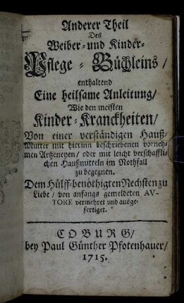 Anderer Theil Des Weiber- und Kinder- Pflege-Büchleins: enthaltend Eine heilsame Anleitung, Wie den meisten Kinder-Kranckheiten, Von einer verständigen Hauß-Mutter mit hierinn beschriebenen vornehmen Artzneyen, oder mit leicht verschafflichen Hauß-Mitteln im Nothfall zu begegnen ; Dem Hülff-benöthigten Nechsten zu Liebe, von anfangs gemeldeten Avtore vermehret und ausgefertiget.