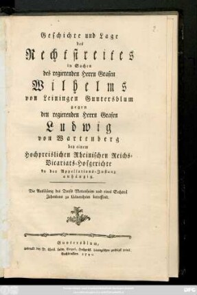 Geschichte und Lage des Rechtstreites in Sachen des regierenden Herrn Grafen Wilhelms von Leiningen Guntersblum gegen den regierenden Herrn Grafen Ludwig von Wartenberg bey einem Hochpreislichen Rheinischen Reichs-Vicariats-Hofgerichte in der Appellations-Instanz anhängig : Die Auslösung des Dorfs Mettenheim und eines Sechstel Zehendes zu Uelversheim betreffend