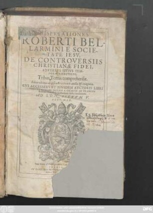 DISPVTATIONES || ROBERTI BEL-||LARMINI E SOCIE-||TATE IESV,|| DE CONTROVERSIIS || CHRISTIANAE FIDEI,|| ADVERSVS HVIVS TEM-||PORIS HAERETICOS,|| Tribus Tomis comprehensae.|| Editio vltima ab ipso AVCTORE aucta et recognita.|| CVI ACCESSERVNT EIVSDEM AVCTORIS LIBRI || TRES DE ROMANI IMPERII A GRAECIS AD FRANCOS || Romani Pontificis Auctoritate facta translatione.|| AD S.D.N. SIXTVM V.|| PONT. MAX.||