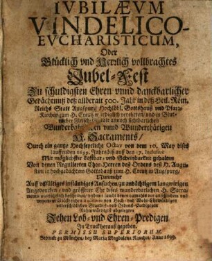 Iubilaevm Vindelico-Evcharisticum, Oder Glücklich vnd Herrlich vollbrachtes Jubel-Fest Zu schuldigsten Ehren vnnd danckbarlicher Gedächtnuß deß allberait 500. Jahr in deß Heil. Röm. Reichs Statt Augspurg Hochlöbl. Gottshauß vnd Pfarr-Kirchen zum H. Creutz würdiglich verehrten ... H. Sacraments : Durch ein gantze Hochfeyrliche Octav von dem 10. May dises lauffenden 1699. Jahrs biß auff den 17. Inclusive ... gehalten Von denen Regulierten Chor-Herren deß Ordens deß H. Augustini ... ; Nunmehr ... beschriben vnd ... mit sambt denen ... Ruhmwürdigist abgelegten Zehen Lob- vnd Ehren-Predigen In Truck herauß gegeben