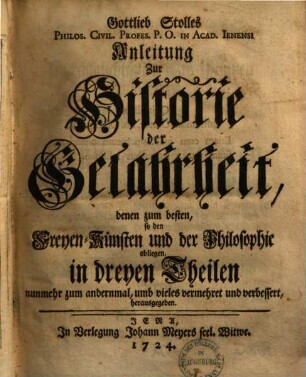 Gottlieb Stolles Anleitung zur Historie der Gelahrheit : denen zum besten, so den Freyen-Künsten und der Philosophie obliegen ; in dreyen Theilen, 1. Von der Historia Litteraria überhaupt, und Der Freyen-Künste insonderheit