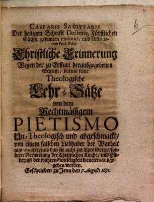 Casparis Sagittarii Der heiligen Schrifft Doctoris, ... Christliche Erinnerung Wegen der zu Erffurt heraußgegebenen Schrifft, darinn seine Theologische Lehr-Sätze von dem Rechtmässigem Pietismo Un-Theologisch und abgeschmackt, von einem falschen Liebhaber der Warheit also tituliret, und daß sie nicht zur Ehre Gottes, sondern Verwirrung der Christlichen Kirche, und Hinderniß der wahren Gottseligkeit dieneten, außgegeben werden : Geschrieben zu Jena den 7. Augusti 1691