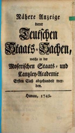Nähere Anzeige derer Teutschen Staats-Sachen, welche in der Moserischen Staats- und Cantzley-Academie Ersten Claß abgehandelt werden