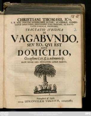 Christiani Thomasii, ICti, S. R. Mai. Porvss. Consiliarii Intimi, Academiæ Fridericianæ Directoris, Professoris Ivris Primarii, Ac Facvltatis Ivridicæ Ordinarii, Tractatio Ivridica De Vagabvndo, Sev Eo, Qvi Est Sine Domicilio : Occasione l. 27. §. 2. ad municip. Olim Mense Dec. MDCLXXIX. Lipsiæ Habita