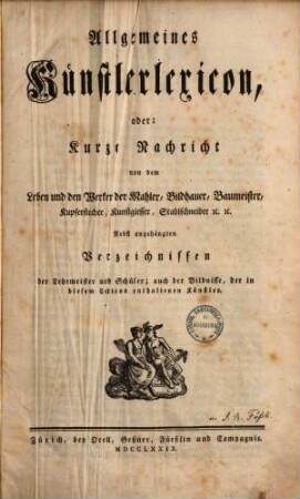 Allgemeines Künstlerlexicon, oder: Kurze Nachricht von dem Leben und den Werken der Mahler, Bildhauer, Baumeister, Kupferstecher, Kunstgiesser, Stahlschneider [et]c. [et]c. : Nebst angehängten Verzeichnissen der Lehrmeister und Schüler; auch der Bildnisse, der in diesem Lexicon enthaltenen Künstler