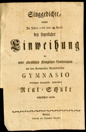 Singgedichte, welches Im Jahre 1766. den 23. April bey feyerlicher Einweihung der unter allerhöchster Königlichen Genehmigung mit dem Breslauischen Magdalenäischen Gymnasio vereinigten Evangelisch-Lutherischen Real-Schule aufgeführet wurde