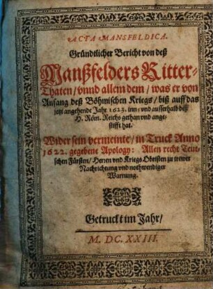 Acta Mansfeldica : Gründtlicher Bericht von deß Manßfelders Ritter-Thaten, unnd allem dem, was er von Anfang deß Böhmischen Kriegs, biß auff das jetzt angehende Jahr 1623 inn- und ausserhalb deß H. Röm. Reichs gethan und angestifft hat. Wider sein vermeinte, in Truck Anno 1622 gegebene Apology: Allen recht Teutschen Fürsten, Herren und Kriegs Obristen zu trewer Nachrichtung und nothwendiger Warnung, [1]