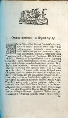 Omnes morimur. 2. Regum cap. 14. Parcite Colendissimi Domini Domini Confœderati, quod vix effluxô trimestri denuò fores vestras pulsare cogamur. Infatiabilis, tetrica mors plorandi, vestrámque gratiam pro mortuo implorandi necessitatem imposuit, dum iterata vice in Præpositura nostra Gloggnicensi Confratrem Dilectissimum admodum Reverendum Religiosissimum Patrem Rupertum Springenfels, Patriâ Antemontanum, Styrum, suffocavit, qui tympanitide inflatus, omnibûs Sacramentîs provisus, die 8. Augusti animam efflavit. ...