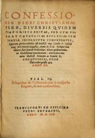 CONFESSIONES FIDEI CHRISTIANAE TRES,DIVERSIS QVIDEM TEMPORIBVS EDITAE ... Quarum prima exhibita est Inuicitiß. Imp.Carolo V.Caesari Aug.in Comicija Augustae, Anno XXX.Reliquae duae oblatae sunt Synodo Tridentinae: Altera quidem nomine Ecclesiarum Saxonicarum:Altera uero nomine Illustriß.Principis ac Domini D. CHRISTOPHORI, DVCIS Vuirtembergensis etc. ANNO LII. ...