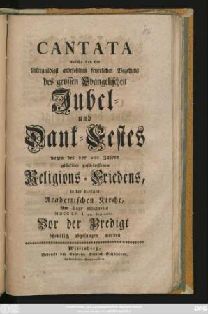 Cantata welche bey der Allergnädigst anbefohlnen feyerlichen Begehung des grossen Evangelischen Jubel- und Dank-Festes wegen des vor 200 Jahren glücklich geschlossenen Religions-Friedens, in der hiesigen Academischen Kirche, am Tage Michaelis MDCCLV. d. 29. Septembr. Vor der Predigt öffentlich abgesungen worden