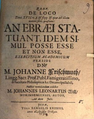 De Loco Deut. XVII. v. 8. & seqq. & quae ad illum moveri solet, quaestione: An Ebraei Statuant, Idem Simul Posse Esse Et Non Esse, Exercitium Academicum Praeside Dn. M. Johanne Frischmuth ... Publice ventilandum exhibet M. Johannes Leonartus Will Norimbergensis, Autor, Ad diem Iulii