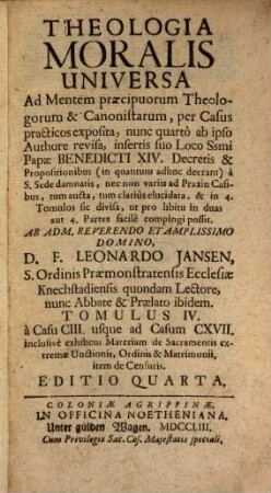 Theologia Moralis Universa Ad Mentem Præcipuorum Theologorum & Canonistarum, per Casus practicos exposita : nunc quarto ab ipso Authore revisa, insertis suo loco ; Ssmi Papæ Benedicti XIV. Decretis, & Propositionibus (in quantum adhuc deerant) à S. Sede damnatis, nec non variis ad Praxin Casibus tum aucta, tum clariùs elucidata, & in 3. Tomuos sic divisa, ut pro libitu in duas aut 4. Partes commodè compingi possit, 4. À Casu CIII. usque ad Casum CXVII. inclusivè exhibens Materiam de Sacramentis extremæ Unctionis, Ordinis & Matrimonii, item de Censuris