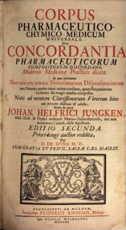 Corpus Pharmaceutico-Chymico-Medicum Universale Sive Concordantia Pharmaceuticorum Compositorum Discordans, Modernis Medicinae Practicis dicata : In qua invenient Non tantum omnia Notissimorum Dispensatoriorum tam Veterum partim nunc minus consueta, quam Recentiorum hodierno die magis usualia composita. Notis ad mentem Clarissimorum Virorum hinc inde breviter illustrata et collecta