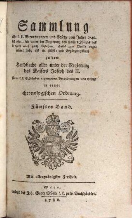 Sammlung aller k. k. Verordnungen u. Gesetze vom Jahre 1740 bis 1780, die unter der Regierung des Kaisers Joseph des II. theils noch ganz bestehen, theils zum Theile abgeändert sind, als ein Hilfs- und Ergänzungsbuch zu dem Handbuche aller unter der Regierung des Kaisers Joseph des II. für die k. k. Erbländer ergangenen Verordnungen und Gesetze : in einer chronologischen Ordnung, 5