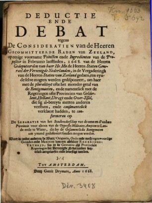 Deductie Ende Debat tegens De Consideratien Van de Heeren Gecommitteerde Raden van Zeeland : Op eenige voorname Poincten ende Ingredienten van de Propositie in Februario laestleden, 1668, van de Heeren Gedeputeerden van haer Ho. Mo. de Heeren Staten Generael der Vereenigde Nederlanden, in de Vergaderingh van de Heeren Staten van Zeeland gedaen,..., te conformeren op De Separatie van het Stadhouderschap van de eene en d'andere Provincie, ...
