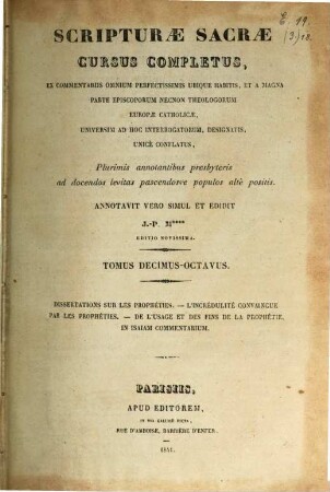 Scripturae sacrae cursus completus, ex commentariis omnium perfectissimis ubique habitis, et a magna parte episcoporum necnon theologorum Europae catholicae, universum ad hoc interrogatorum, designatis, unice conflatus : plurimis annotationibus presbyteris ad docendos levitas pascendosue populos alte positis, 18. Dissertations sur les Prophéties ...