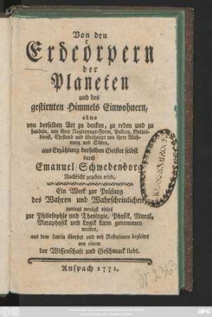 Von den Erdcörpern der Planeten und des gestirnten Himmels Einwohnern, allwo von derselben Art zu denken, zu reden und zu handeln, von ihrer Regierungs-Form, Policey, Gottesdienst, Ehestand und überhaupt von ihrer Wohnung und Sitten, aus Erzählung derselben Geister selbst durch Emanuel Schwedenborg Nachricht gegeben wird : Ein Werk zur Prüfung des Wahren und Wahrscheinlichen, woraus wenigstens vieles zur Philosophie und Theologie, Physik, Moral, Metaphysik und Logik kann genommen werden
