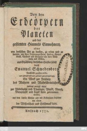 Von den Erdcörpern der Planeten und des gestirnten Himmels Einwohnern, allwo von derselben Art zu denken, zu reden und zu handeln, von ihrer Regierungs-Form, Policey, Gottesdienst, Ehestand und überhaupt von ihrer Wohnung und Sitten, aus Erzählung derselben Geister selbst durch Emanuel Schwedenborg Nachricht gegeben wird : Ein Werk zur Prüfung des Wahren und Wahrscheinlichen, woraus wenigstens vieles zur Philosophie und Theologie, Physik, Moral, Metaphysik und Logik kann genommen werden