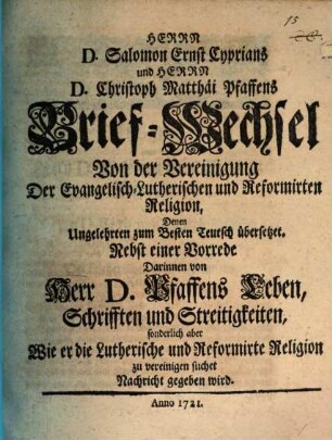 Herrn D. Salomon Ernst Cyprians und Herrn D. Christoph Matthäi Pfaffens Brief-Wechsel Von der Vereinigung Der Evangelisch-Lutherischen und Reformirten Religion : Denen Ungelehrten zum Besten Teutsch übersetzet ; Nebst einer Vorrede Darinnen von Herr D. Pfaffens Leben, Schrifften und Streitigkeiten, sonderlich aber Wie er die Lutherische und Reformirte Religion zu vereinigen suchet Nachricht gegeben wird