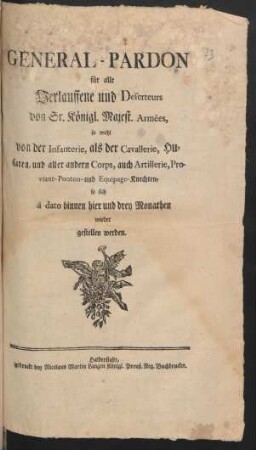 General-Pardon für alle Verlauffene und Deserteurs von Sr. Königl. Majest. Armées, so wohl von der Infanterie, als der Cavallerie, Husaren, und aller andern Corps, auch Artillerie, Proviant- Ponton- und Equipage-Knechten, so sich à dato binnen hier und drey Monathen wieder gestellen werden : [Gegeben Haupt-Quartier, Dürrjahn, den 18ten Decemb. 1757.]