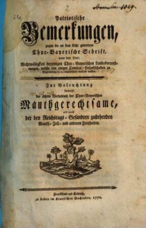 Patriotische Bemerkungen, gegen die an das Licht getrettene Chur-Bayerische Schrift, unter dem Titel: Rechtmäßigkeit derjenigen Chur-Bayerischen Landesverordnungen, welche von einigen Comitial-Gesandschaften zu Regensburg [et]c. [et]c. angefochten werden wollen : Zur Beleuchtung sowohl der ächten Verhältniß der Chur-Bayerischen Mauthgerechtsame, als auch der Reichstags-Gesandten zustehenden Mauth- Zoll- und anderen Freyheiten