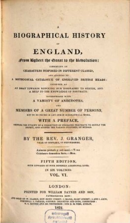 A biographical history of England : from Egbert the great to the Revolution ; consisting of characters disposed in different classes, and adapted to a methodical catalogue of engraved British heads ; intended as an essay towards reducing our biography to system, and a help to the knowledge of portraits ; interspersed with a variety of anecdotes, and memoirs of a great number of persons, not to be found in any other biographical work ; with a preface, schewing the utility of a collection of engraved portraits to supply the defect, and answer the various purposes, of medals ; in six volumes. 6