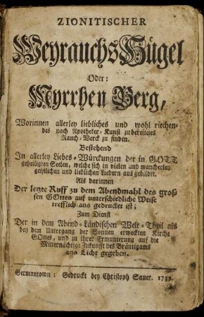 Zionitischer Weyrauchs Hügel Oder: Myrrhen Berg, Worinnen allerley liebliches und wohl riechendes nach Apotheker-Kunst zu bereitetes Rauch-Werck zu finden. Bestehend In allerley Liebes-Würckungen der in Gott geheiligten Seelen, welche sich in vielen und mancherley geistlichen und lieblichen Lieder aus gebildet. Als darinnen Der letzte Ruff zu dem Abendmahl des grossen Gottes auf unterschiedliche Weise trefflich aus gedrucket ist : Zum Dienst Der in dem Abend-Ländischen Welt-Theil als bey dem Untergang der Sonnen erweckten Kirche Gottes, und zu ihrer Ermunterung auf die Mitternächtige Zukunfft des Bräutigams ans Licht gegeben
