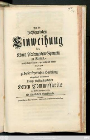 Bey der hochfeyerlichen Einweihung des Königl. Academischen Gymnasii zu Altona, welche den 26 Mai 1744 vollzogen wurde, bezeugten denen zu dieser feyerlichen Handlung allergnädigst verordneten Königl. höchstansehnlichen Herrn Commissariis ihre schuldig gehorsame Pflicht die sämtlichen Studirende