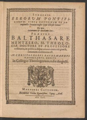 SYNOPSIS || ERRORVM PONTIFI-||CIORVM: CIRCA DOCTRINAM DE SA-||crosancta Domini nostri Jesu Christi Coena:|| De qua || Gubernante et auxiliante Deo:|| PRAESIDE || BALTHASARE || MENTZERO, SS. THEOLO-||GIAE DOCTORE ET PROFESSORE || ordinario, in publica disputatione exercitii gratiâ,|| rationem redditurus est | | M. CHRISTOPHORVS BAVNEMANNVS || CASSELLANVS, HESSVS.|| In Collegio Theologorum, 8. die Augusti.||