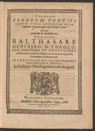 SYNOPSIS || ERRORVM PONTIFI-||CIORVM: CIRCA DOCTRINAM DE SA-||crosancta Domini nostri Jesu Christi Coena:|| De qua || Gubernante et auxiliante Deo:|| PRAESIDE || BALTHASARE || MENTZERO, SS. THEOLO-||GIAE DOCTORE ET PROFESSORE || ordinario, in publica disputatione exercitii gratiâ,|| rationem redditurus est | | M. CHRISTOPHORVS BAVNEMANNVS || CASSELLANVS, HESSVS.|| In Collegio Theologorum, 8. die Augusti.||