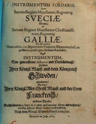 Instrumentum Foederis, Inter Sacram Regiam Majestatem, Regnumq[ue] Sveciae, Ab una, & Sacram Regiam Majestatem Christianissimam , Regnumq[ue] Galliae, Ab altera parte Anno 1661. 12. Septembris Fontaine Bleau conclusi, ac postea ex praescripto Holmiae Ratihabiti : = Instrumentum, Neu-getroffener Alliance und Verbündnuß, Zwischen Ihrer Königl. Majest. und dem Königreich Schweden, an einem, So dann Ihrer Königl. Aller-Christl. Majest. und der Cron Franckreich, andern Theils, Geschlossen den 12. Sept. A.C. 1661. zu Fontaine-bleau ...