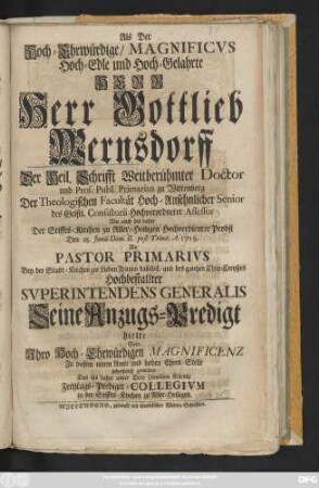 Als der Hoch-ehrwürdige, Magnificvs Hoch-Edle und Hoch-Gelahrte Herr Herr Gottlieb Wernsdorff Der Heil. Schrifft Weitberühmter Doctor und Prof. Publ. Primarius zu Wittenberg Der Theologischen Facultät Hoch-Ansehnlicher Senior ... Den 18. Junii Dom. II. post Trinit. A. 1719. Als Pastor Primarivs Bey der Stadt-Kirchen zur Lieben Frauen daselbst, und des gantzen Chur-Creyßes Hochbestallter Svperintendens Generalis Seine Anzugs-Predigt hielte Solte ... gehorsamst gratuliren ... Das ... Freytags-Prediger-Collegivm in der Stiffts-Kirchen zu Aller-Heiligen