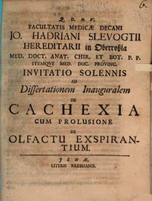 Facultatis Medicæ Decani Jo. Hadriani Slevogtii Hereditarii in Oberroßla Med. Doct. Anat. Chir. Et Bot. P. P. Itemqve Med. Duc. Provinc. Invitatio Solennis Ad Dissertationem Inauguralem De Cachexia : Cum Prolusione De Olfactu Expirantium