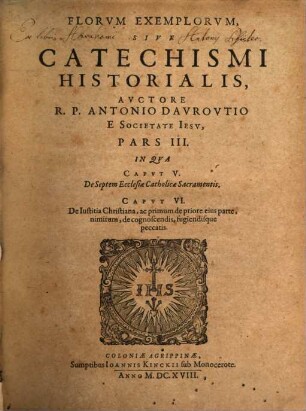 Flores Exemplorvm Avctore R. P. Antonio Davrovltio Societatis Iesv Sacerdote. Siue Catechismvs Historialis : Opvs Svmma Fide, Diligentia, Et Mvltorvm Annorvm Stvdio, Ex Qvingentis Qvinqvaginta Amplivs probae notae Scriptoribus, tum sacris, tum profanis collectum. In Qvo Fides Catholica Miracvlis Paene Innvmeris, Et Exemplis Sanctorvm, Imperatorvm, Regvm, Principum, Virorum illustrium probatißimis confirmatur ..., 3